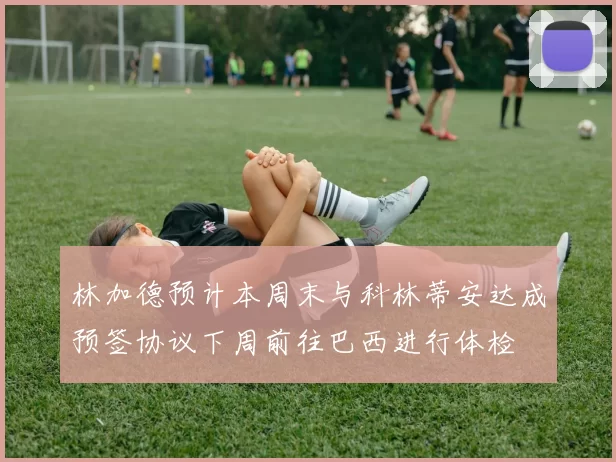 林加德预计本周末与科林蒂安达成预签协议下周前往巴西进行体检