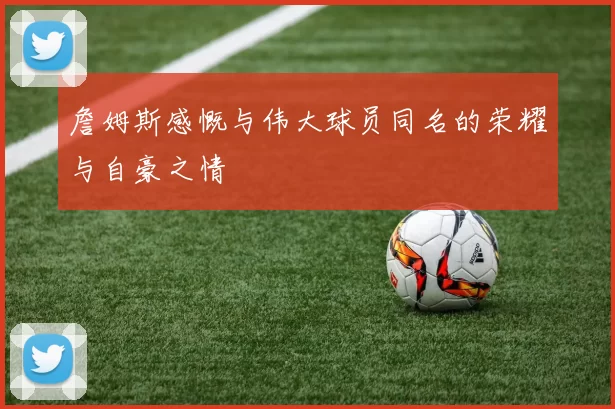 詹姆斯感慨与伟大球员同名的荣耀与自豪之情