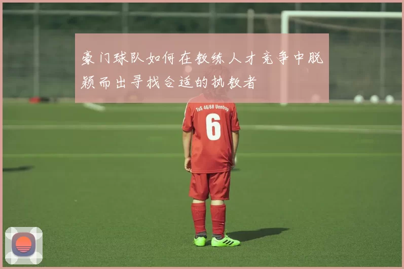 豪门球队如何在教练人才竞争中脱颖而出寻找合适的执教者