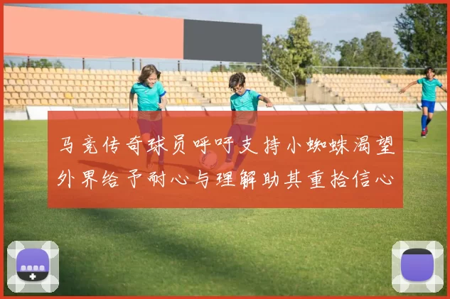 马竞传奇球员呼吁支持小蜘蛛渴望外界给予耐心与理解助其重拾信心