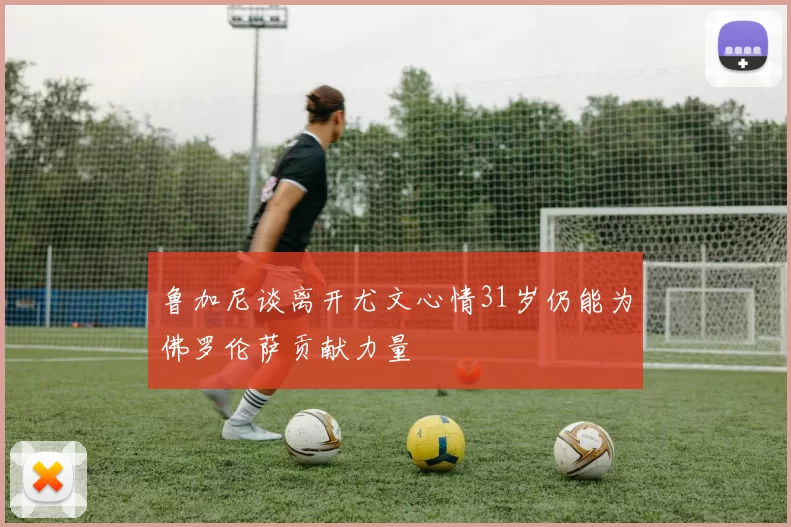 鲁加尼谈离开尤文心情31岁仍能为佛罗伦萨贡献力量