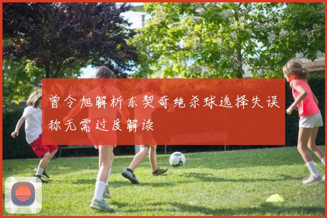 曾令旭解析东契奇绝杀球选择失误称无需过度解读