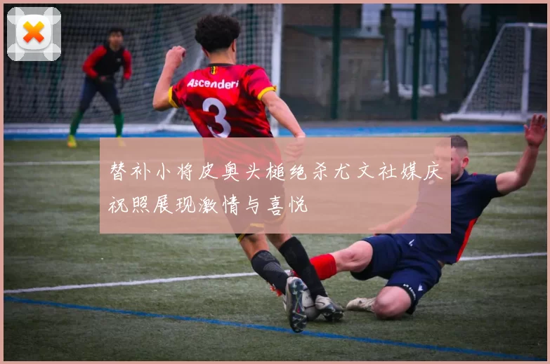 替补小将皮奥头槌绝杀尤文社媒庆祝照展现激情与喜悦