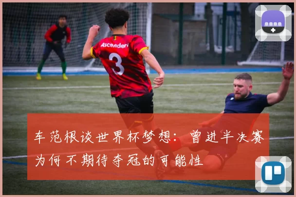 车范根谈世界杯梦想：曾进半决赛为何不期待夺冠的可能性