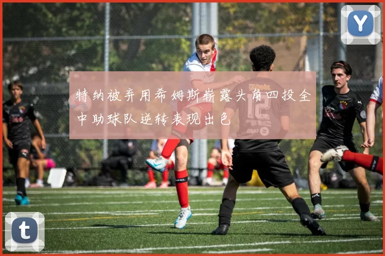 特纳被弃用希姆斯崭露头角四投全中助球队逆转表现出色