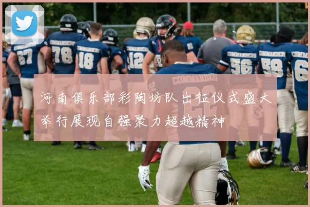 河南俱乐部彩陶坊队出征仪式盛大举行展现自强聚力超越精神