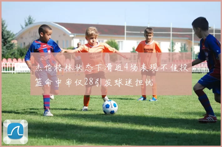 杰伦格林状态下滑近4场表现不佳投篮命中率仅28引发球迷担忧