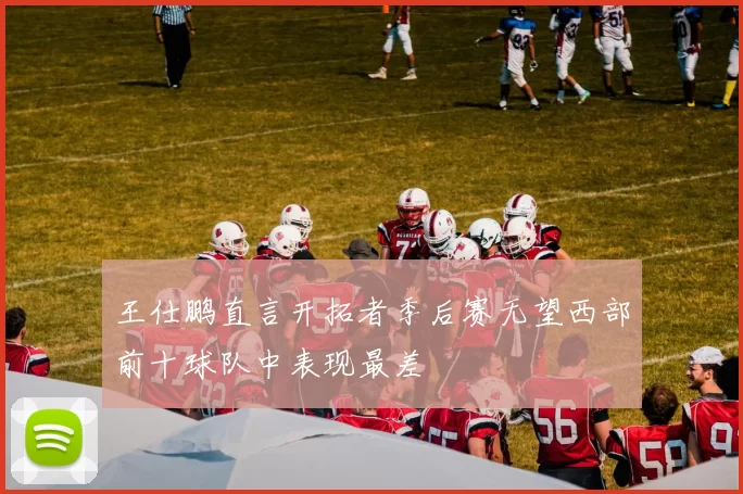 王仕鹏直言开拓者季后赛无望西部前十球队中表现最差